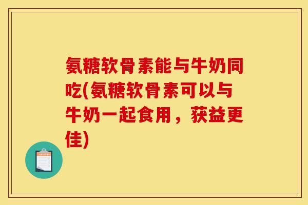 氨糖软骨素能与牛奶同吃(氨糖软骨素可以与牛奶一起食用，获益更佳)