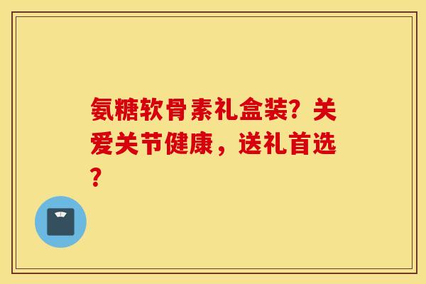 氨糖软骨素礼盒装？关爱关节健康，送礼首选？