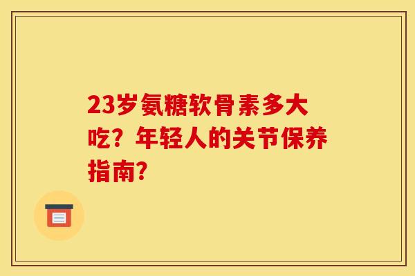 23岁氨糖软骨素多大吃?年轻人的关节保养指南? 23岁氨糖软骨素多大吃?年轻人的关节保养指南?