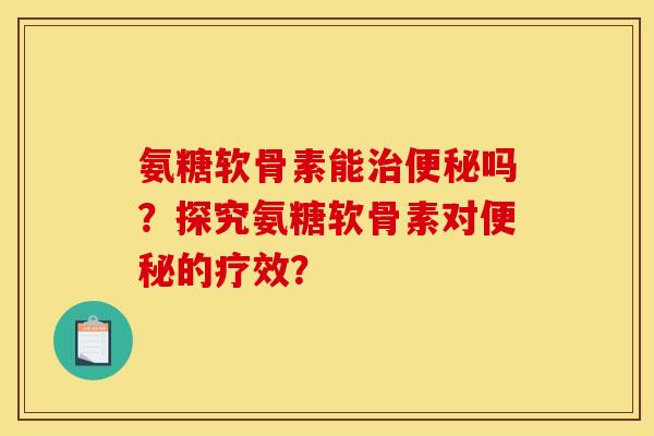 氨糖软骨素能治便秘吗?探究氨糖软骨素对便秘的疗效? 氨糖软骨素能治便秘吗?探究氨糖软骨素对便秘的疗效?