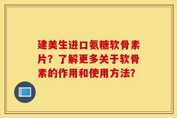 建美生进口氨糖软骨素片？了解更多关于软骨素的作用和使用方法？