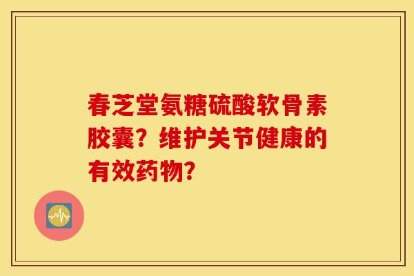 春芝堂氨糖硫酸软骨素胶囊?维护关节健康的有效药物? 春芝堂氨糖硫酸软骨素胶囊?维护关节健康的有效药物?