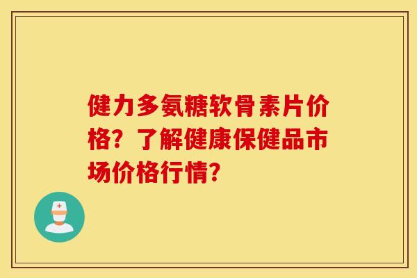 健力多氨糖软骨素片价格？了解健康保健品市场价格行情？