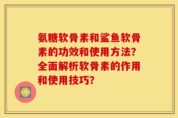 氨糖软骨素和鲨鱼软骨素的功效和使用方法？全面解析软骨素的作用和使用技巧？