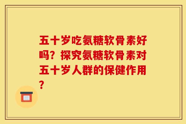 五十岁吃氨糖软骨素好吗?探究氨糖软骨素对五十岁人群的保健作用? 五十岁吃氨糖软骨素好吗?探究氨糖软骨素对五十岁人群的保健作用?