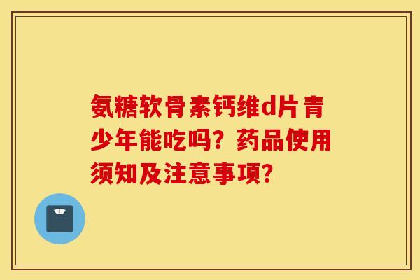 氨糖软骨素钙维d片青少年能吃吗?药品使用须知及注意事项? 氨糖软骨素钙维d片青少年能吃吗?药品使用须知及注意事项?