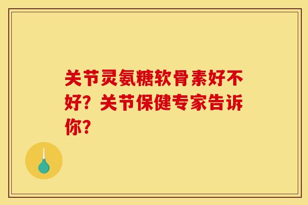 关节灵氨糖软骨素好不好？关节保健专家告诉你？