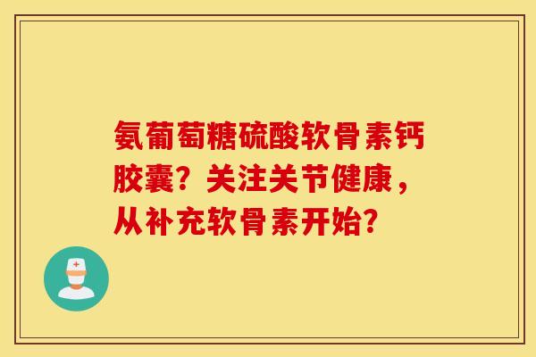 氨葡萄糖硫酸软骨素钙胶囊？关注关节健康，从补充软骨素开始？