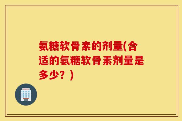 氨糖软骨素的剂量(合适的氨糖软骨素剂量是多少？)