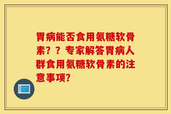 胃病能否食用氨糖软骨素？？专家解答胃病人群食用氨糖软骨素的注意事项？