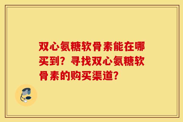 双心氨糖软骨素能在哪买到？寻找双心氨糖软骨素的购买渠道？