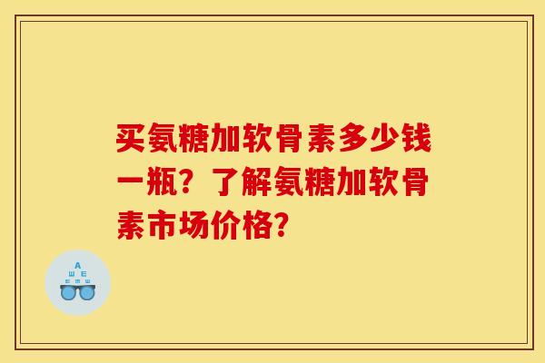 买氨糖加软骨素多少钱一瓶？了解氨糖加软骨素市场价格？
