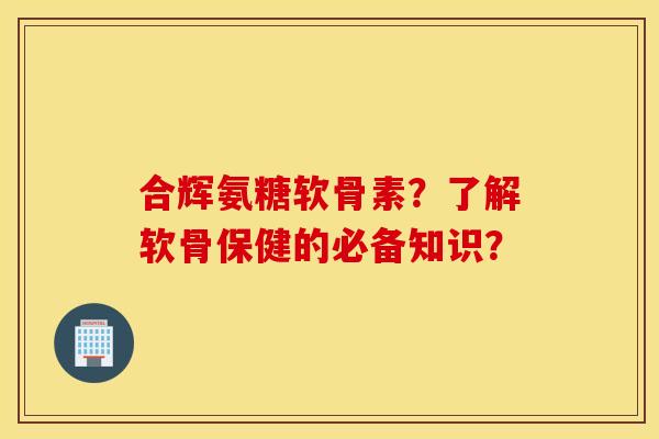合辉氨糖软骨素?了解软骨保健的必备知识? 合辉氨糖软骨素?了解软骨保健的必备知识?