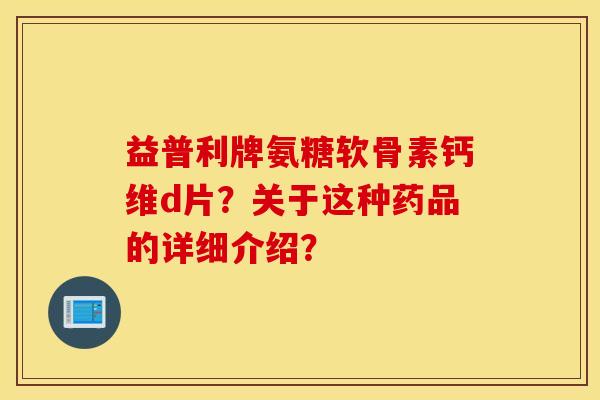 益普利牌氨糖软骨素钙维d片？关于这种药品的详细介绍？