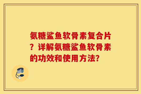 氨糖鲨鱼软骨素复合片?详解氨糖鲨鱼软骨素的功效和使用方法? 氨糖鲨鱼软骨素复合片?详解氨糖鲨鱼软骨素的功效和使用方法?