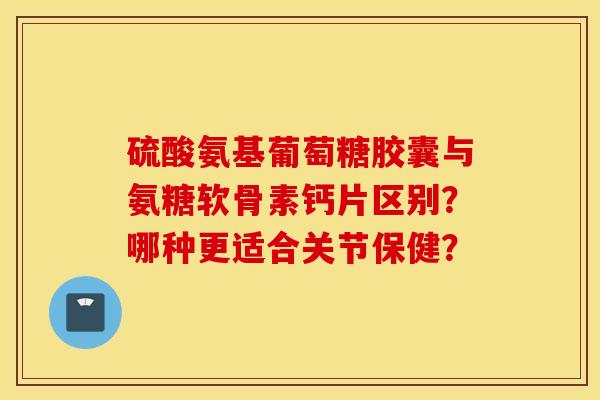 硫酸氨基葡萄糖胶囊与氨糖软骨素钙片区别？哪种更适合关节保健？