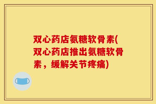 双心药店氨糖软骨素(双心药店推出氨糖软骨素，缓解关节疼痛)