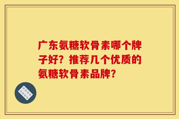 广东氨糖软骨素哪个牌子好？推荐几个优质的氨糖软骨素品牌？