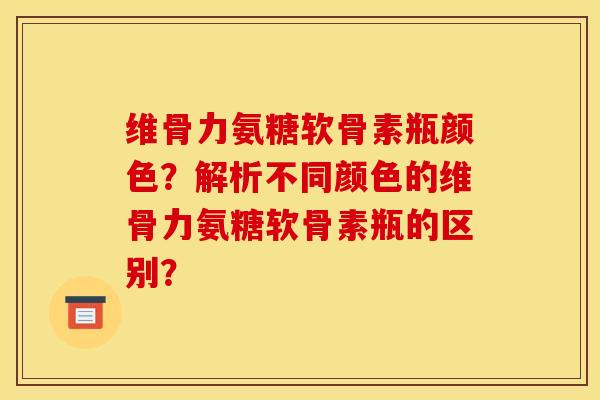 维骨力氨糖软骨素瓶颜色?解析不同颜色的维骨力氨糖软骨素瓶的区别? 维骨力氨糖软骨素瓶颜色?解析不同颜色的维骨力氨糖软骨素瓶的区别?
