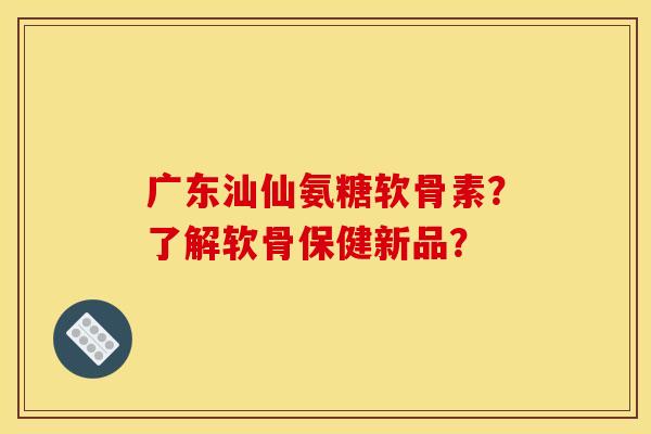 广东汕仙氨糖软骨素？了解软骨保健新品？