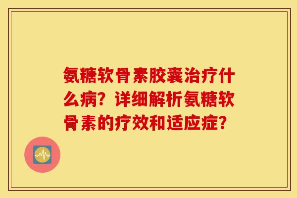 氨糖软骨素胶囊治疗什么病？详细解析氨糖软骨素的疗效和适应症？