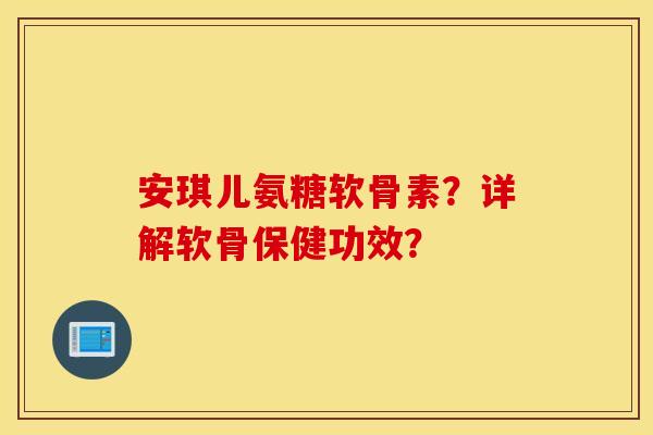 安琪儿氨糖软骨素？详解软骨保健功效？