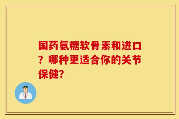 国药氨糖软骨素和进口？哪种更适合你的关节保健？