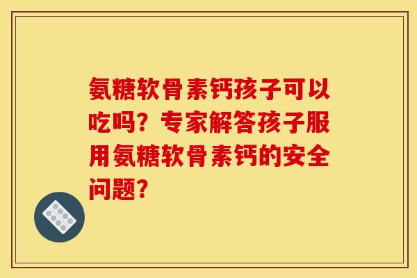氨糖软骨素钙孩子可以吃吗？专家解答孩子服用氨糖软骨素钙的安全问题？