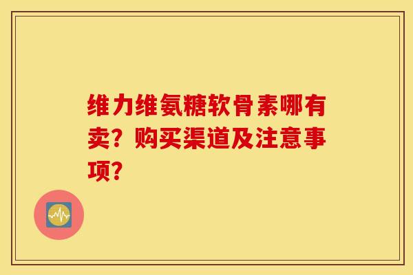 维力维氨糖软骨素哪有卖？购买渠道及注意事项？