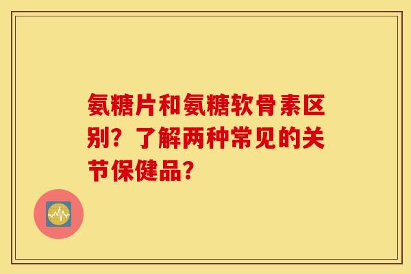 氨糖片和氨糖软骨素区别？了解两种常见的关节保健品？