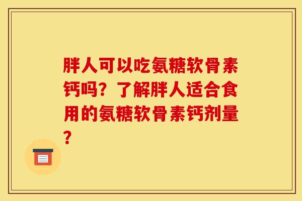 胖人可以吃氨糖软骨素钙吗？了解胖人适合食用的氨糖软骨素钙剂量？