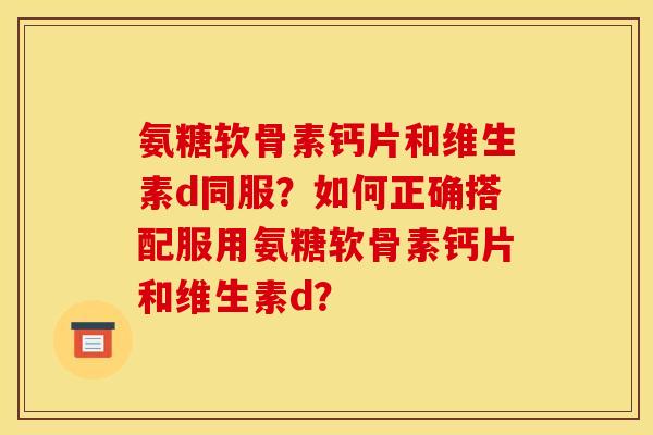 氨糖软骨素钙片和维生素d同服?如何正确搭配服用氨糖软骨素钙片和维生素d? 氨糖软骨素钙片和维生素d同服?如何正确搭配服用氨糖软骨素钙片和维生素d?