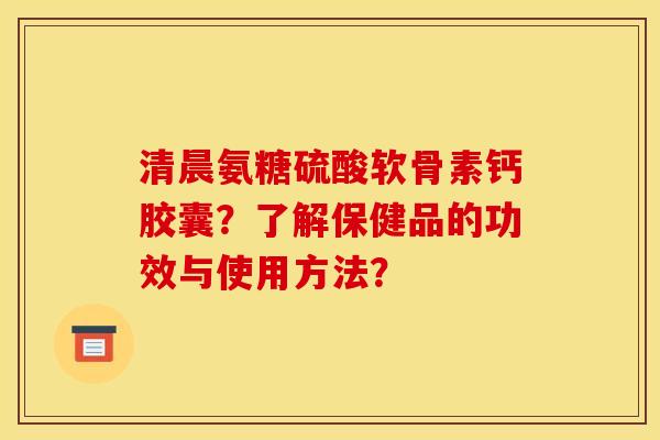 清晨氨糖硫酸软骨素钙胶囊?了解保健品的功效与使用方法? 清晨氨糖硫酸软骨素钙胶囊?了解保健品的功效与使用方法?