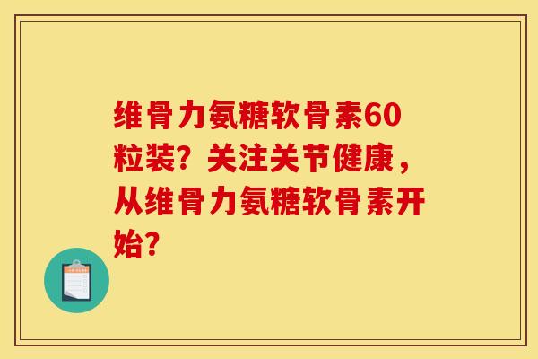 维骨力氨糖软骨素60粒装？关注关节健康，从维骨力氨糖软骨素开始？