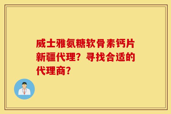 威士雅氨糖软骨素钙片新疆代理？寻找合适的代理商？