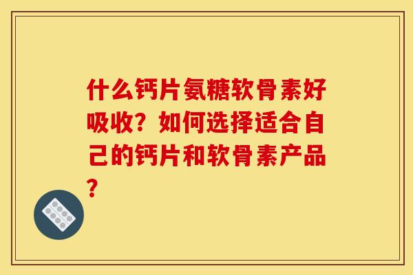 什么钙片氨糖软骨素好吸收？如何选择适合自己的钙片和软骨素产品？