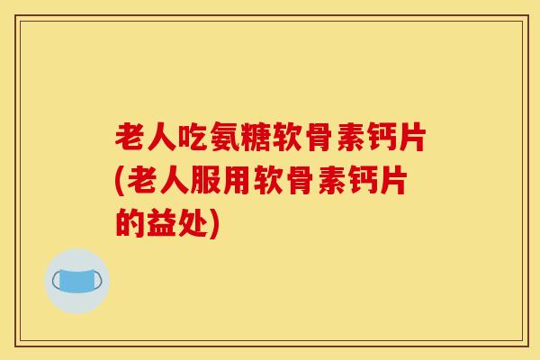 老人吃氨糖软骨素钙片(老人服用软骨素钙片的益处)
