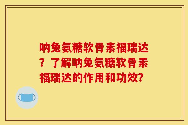 呐兔氨糖软骨素福瑞达？了解呐兔氨糖软骨素福瑞达的作用和功效？
