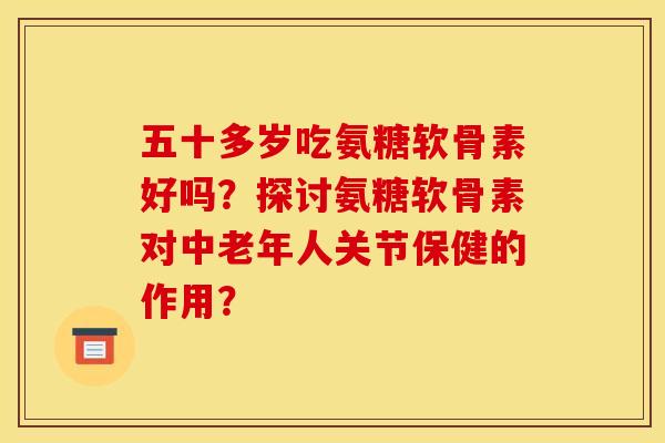 五十多岁吃氨糖软骨素好吗？探讨氨糖软骨素对中老年人关节保健的作用？