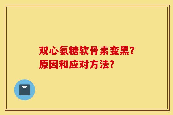 双心氨糖软骨素变黑?原因和应对方法? 双心氨糖软骨素变黑?原因和应对方法?
