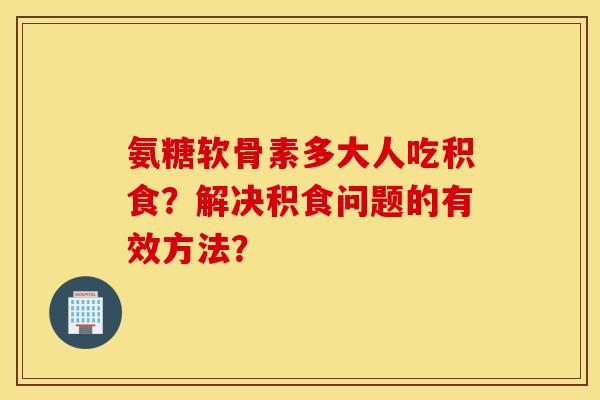 氨糖软骨素多大人吃积食？解决积食问题的有效方法？