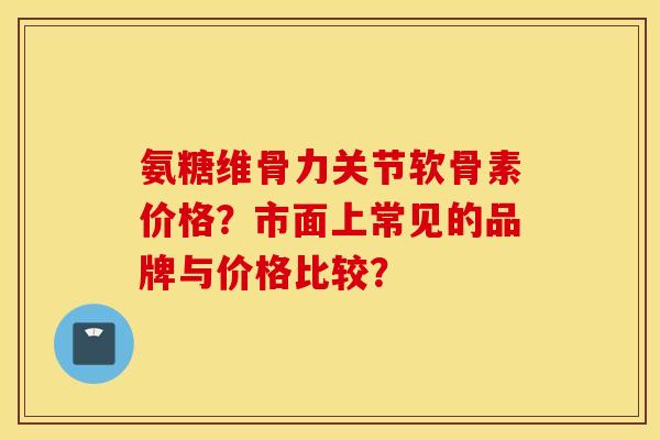 氨糖维骨力关节软骨素价格？市面上常见的品牌与价格比较？