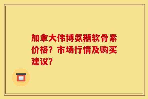 加拿大伟博氨糖软骨素价格？市场行情及购买建议？