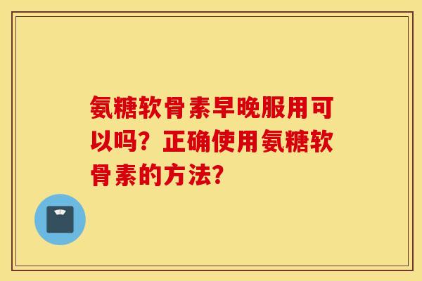 氨糖软骨素早晚服用可以吗？正确使用氨糖软骨素的方法？