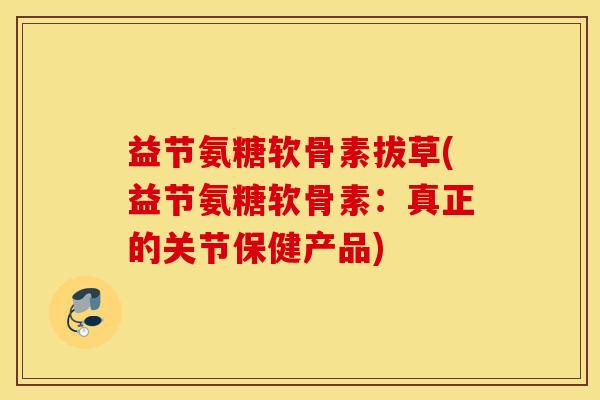 益节氨糖软骨素拔草(益节氨糖软骨素:真正的关节保健产品) 益节氨糖软骨素拔草(益节氨糖软骨素:真正的关节保健产品)