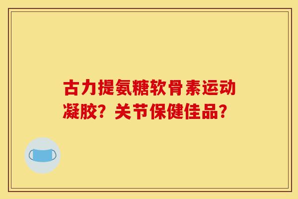 古力提氨糖软骨素运动凝胶？关节保健佳品？
