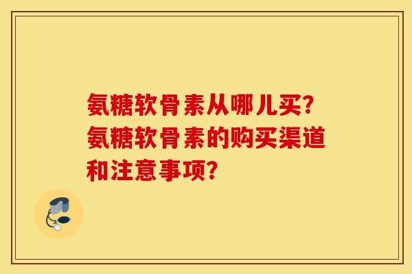 氨糖软骨素从哪儿买？氨糖软骨素的购买渠道和注意事项？