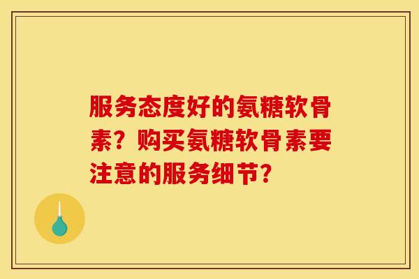 服务态度好的氨糖软骨素？购买氨糖软骨素要注意的服务细节？