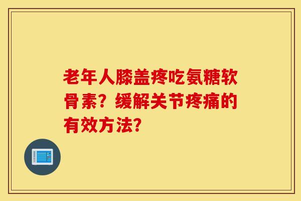 老年人膝盖疼吃氨糖软骨素？缓解关节疼痛的有效方法？