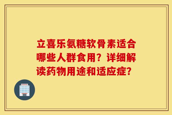 立喜乐氨糖软骨素适合哪些人群食用？详细解读药物用途和适应症？
